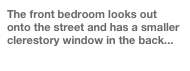The front bedroom looks out onto the street and has a smaller clerestory window in the back...