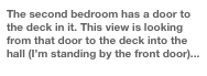 The second bedroom has a door to the deck in it. This view is looking from that door to the deck into the hall (I’m standing by the front door)...